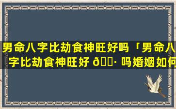 男命八字比劫食神旺好吗「男命八字比劫食神旺好 🌷 吗婚姻如何」